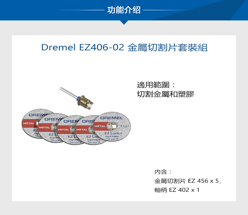 功能介绍Dremel EZ406-02 金屬切割片套裝組DREMETADREMMETALEZ L  DREMETALEZ LMETAL DREMELMETALEZ CUTTING  EZ MCUTTING  適用範圍:切割金屬和塑膠內含:金屬切割片 EZ 456 x 5、軸柄 EZ402 x 1